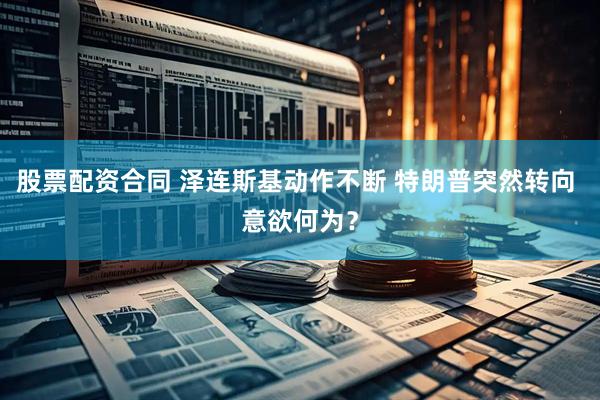 股票配资合同 泽连斯基动作不断 特朗普突然转向 意欲何为？
